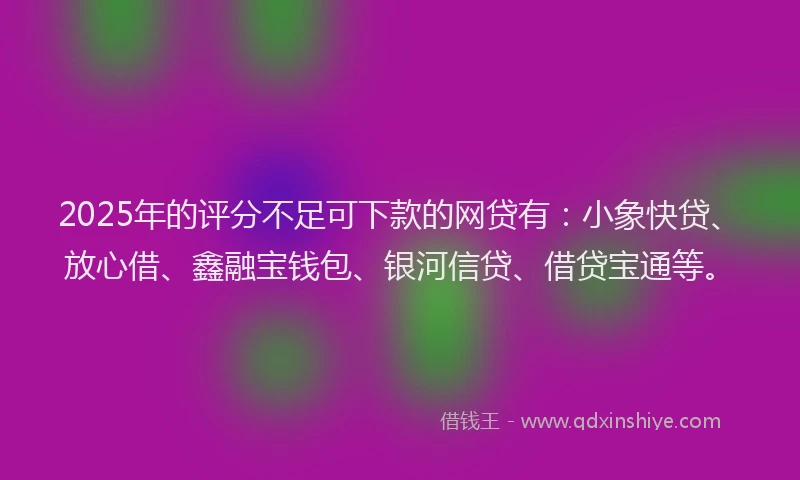 2025年的评分不足可下款的网贷有：小象快贷、放心借、鑫融宝钱包、银河信贷、借贷宝通等。