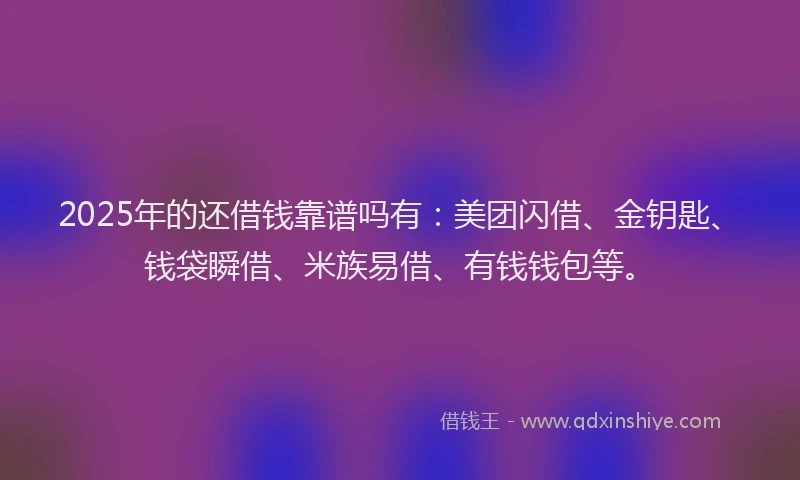 2025年的还借钱靠谱吗有：美团闪借、金钥匙、钱袋瞬借、米族易借、有钱钱包等。