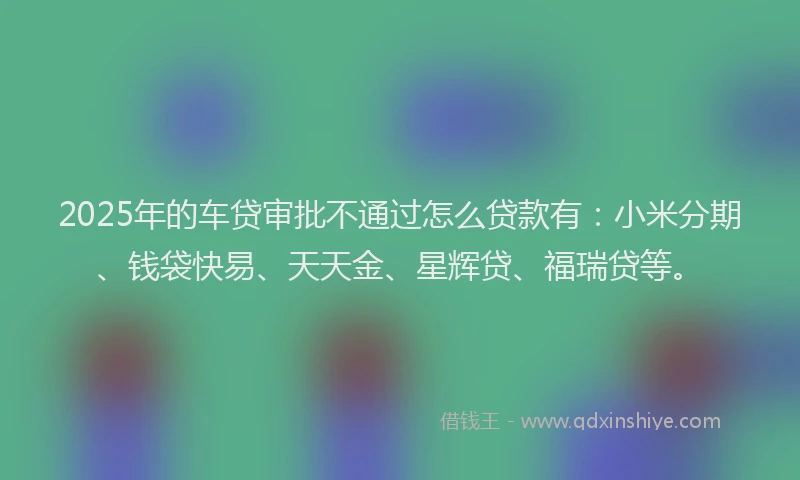2025年的车贷审批不通过怎么贷款有:小米分期、钱袋快易、天天金、星辉贷、福瑞贷等。