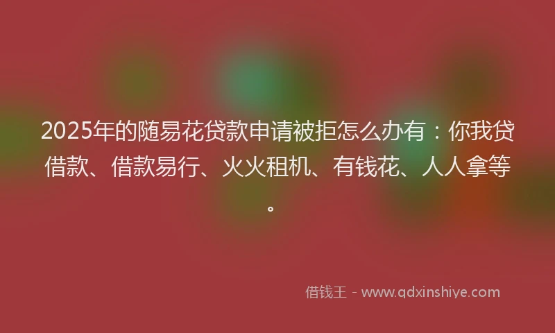 2025年的随易花贷款申请被拒怎么办有：你我贷借款、借款易行、火火租机、有钱花、人人拿等。