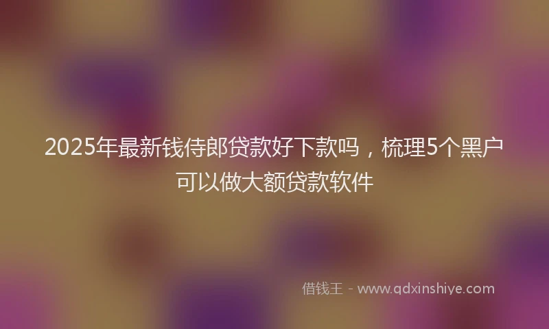 2025年最新钱侍郎贷款好下款吗，梳理5个黑户可以做大额贷款软件