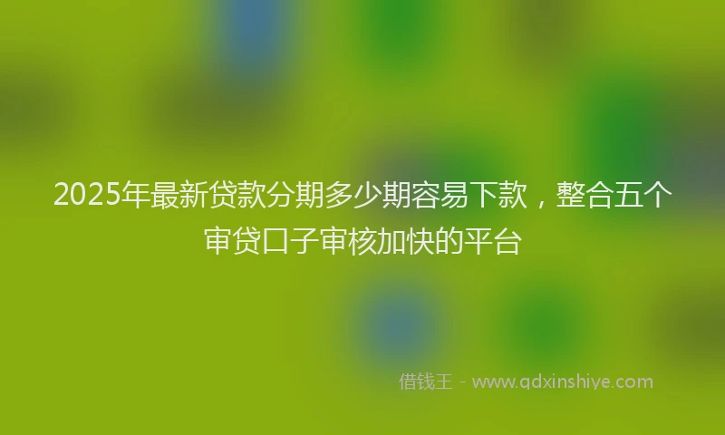 2025年最新贷款分期多少期容易下款，整合五个审贷口子审核加快的平台