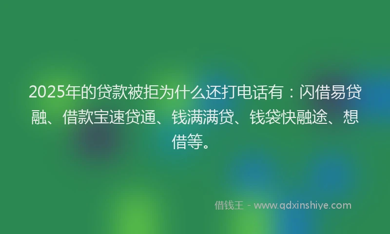2025年的贷款被拒为什么还打电话有：闪借易贷融、借款宝速贷通、钱满满贷、钱袋快融途、想借等。