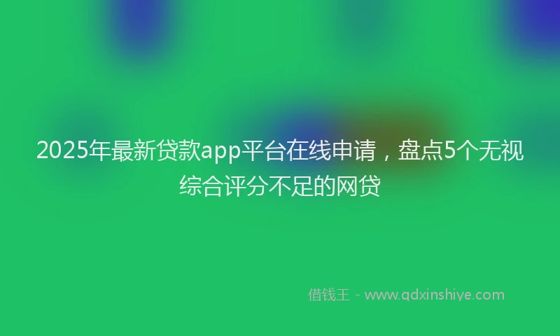 2025年最新贷款app平台在线申请，盘点5个无视综合评分不足的网贷