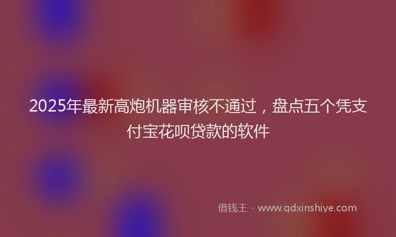 2025年最新高炮机器审核不通过，盘点五个凭支付宝花呗贷款的软件