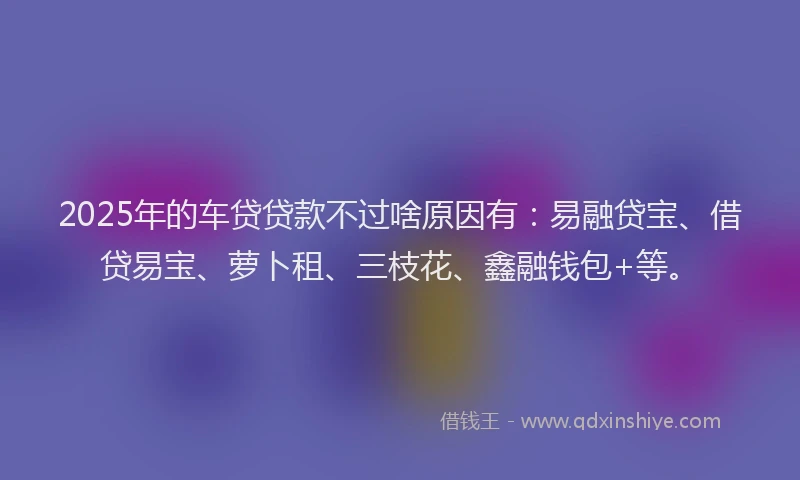 2025年的车贷贷款不过啥原因有：易融贷宝、借贷易宝、萝卜租、三枝花、鑫融钱包+等。