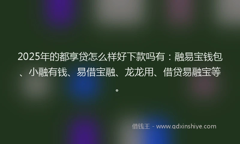 2025年的都享贷怎么样好下款吗有：融易宝钱包、小融有钱、易借宝融、龙龙用、借贷易融宝等。