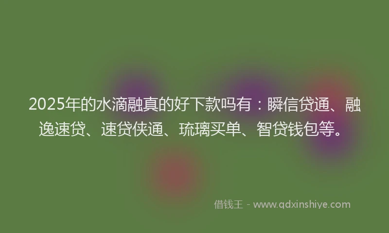 2025年的水滴融真的好下款吗有：瞬信贷通、融逸速贷、速贷侠通、琉璃买单、智贷钱包等。