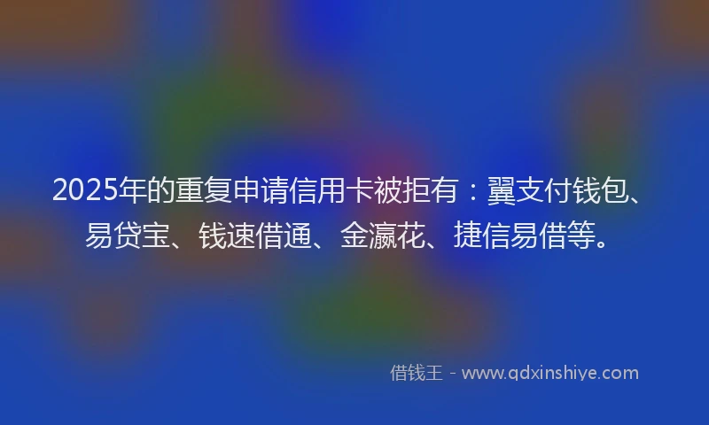 2025年的重复申请信用卡被拒有：翼支付钱包、易贷宝、钱速借通、金瀛花、捷信易借等。