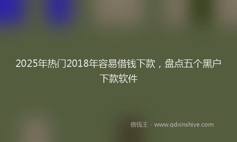2025年热门2018年容易借钱下款，盘点五个黑户下款软件