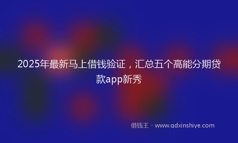 2025年最新马上借钱验证，汇总五个高能分期贷款app新秀