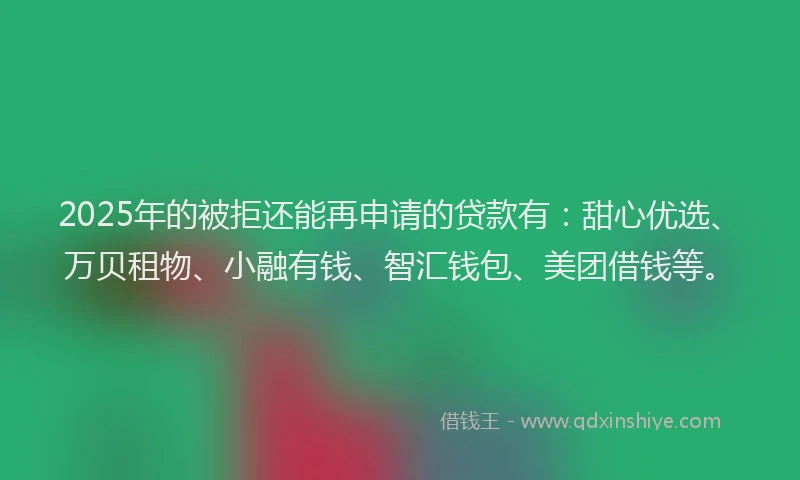 2025年的被拒还能再申请的贷款有：甜心优选、万贝租物、小融有钱、智汇钱包、美团借钱等。