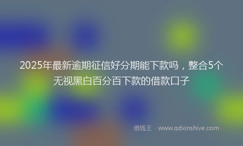 2025年最新逾期征信好分期能下款吗，整合5个无视黑白百分百下款的借款口子