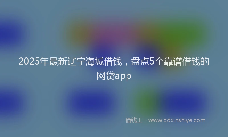 2025年最新辽宁海城借钱，盘点5个靠谱借钱的网贷app