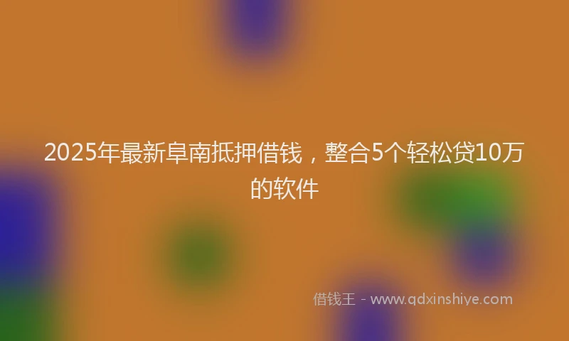 2025年最新阜南抵押借钱，整合5个轻松贷10万的软件