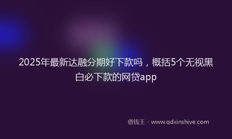 2025年最新达融分期好下款吗，概括5个无视黑白必下款的网贷app