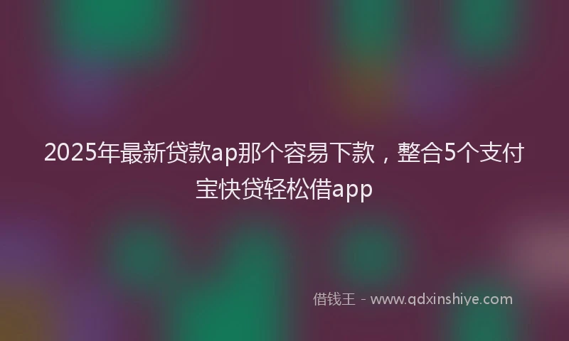 2025年最新贷款ap那个容易下款，整合5个支付宝快贷轻松借app
