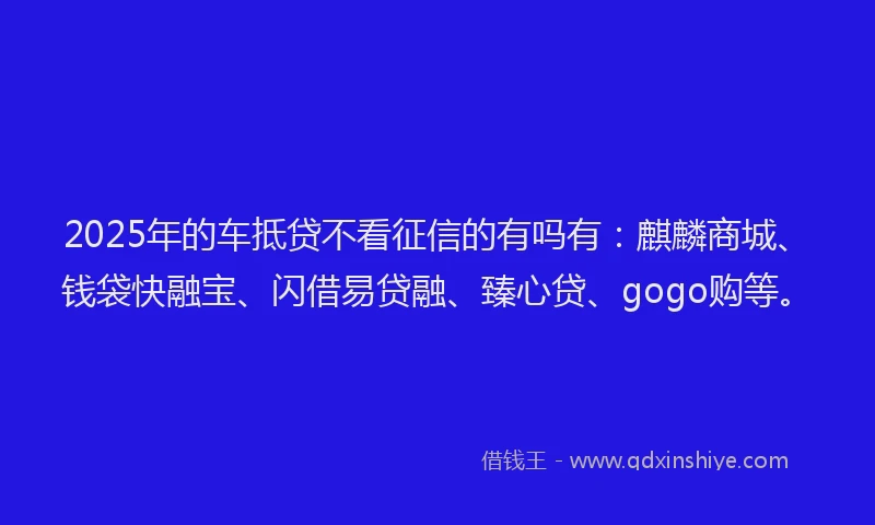 2025年的车抵贷不看征信的有吗有：麒麟商城、钱袋快融宝、闪借易贷融、臻心贷、gogo购等。