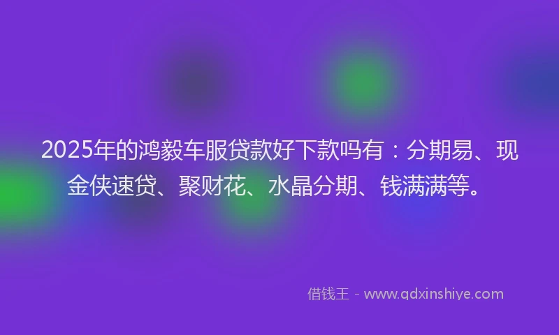 2025年的鸿毅车服贷款好下款吗有：分期易、现金侠速贷、聚财花、水晶分期、钱满满等。