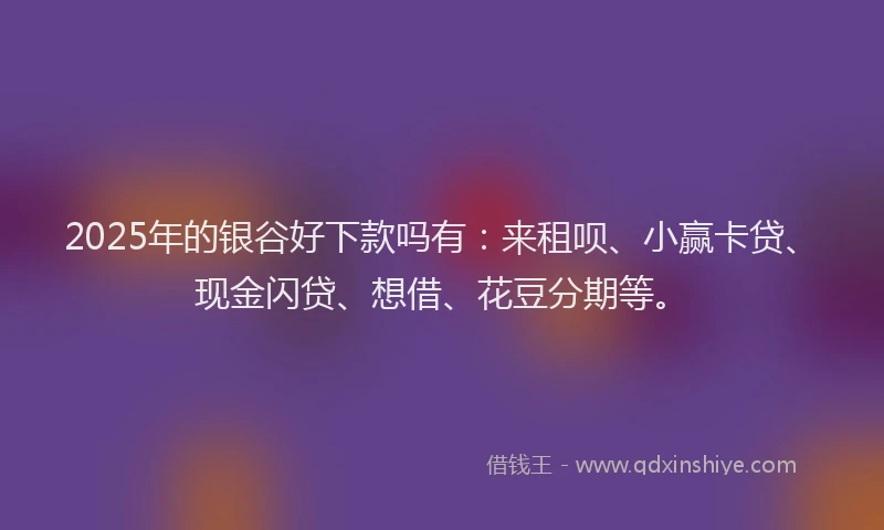 2025年的银谷好下款吗有：来租呗、小赢卡贷、现金闪贷、想借、花豆分期等。