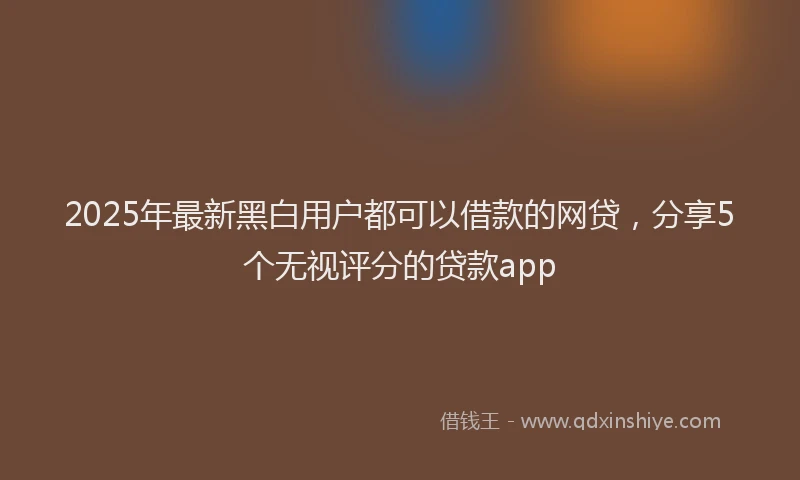 2025年最新黑白用户都可以借款的网贷，分享5个无视评分的贷款app