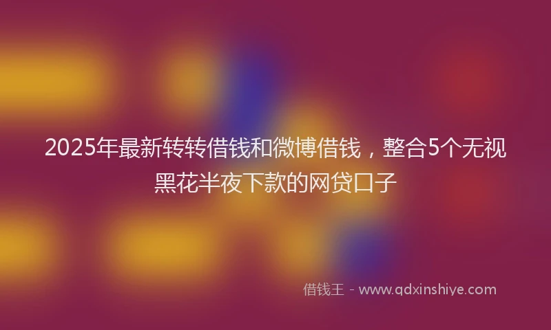 2025年最新转转借钱和微博借钱，整合5个无视黑花半夜下款的网贷口子