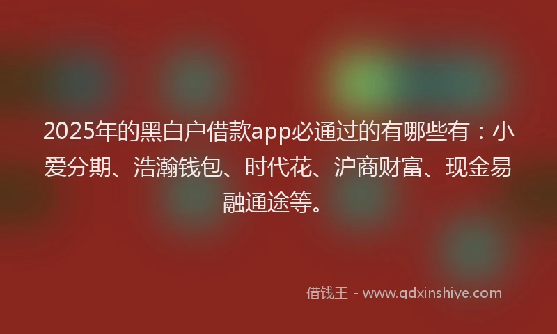 2025年的黑白户借款app必通过的有哪些有：小爱分期、浩瀚钱包、时代花、沪商财富、现金易融通途等。