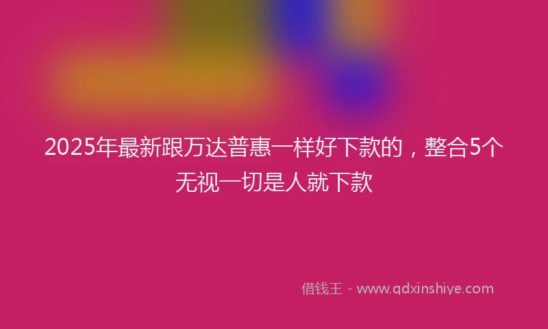 2025年最新跟万达普惠一样好下款的，整合5个无视一切是人就下款