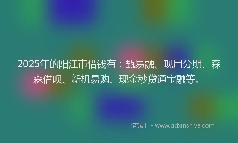 2025年的阳江市借钱有：甄易融、现用分期、森森借呗、新机易购、现金秒贷通宝融等。