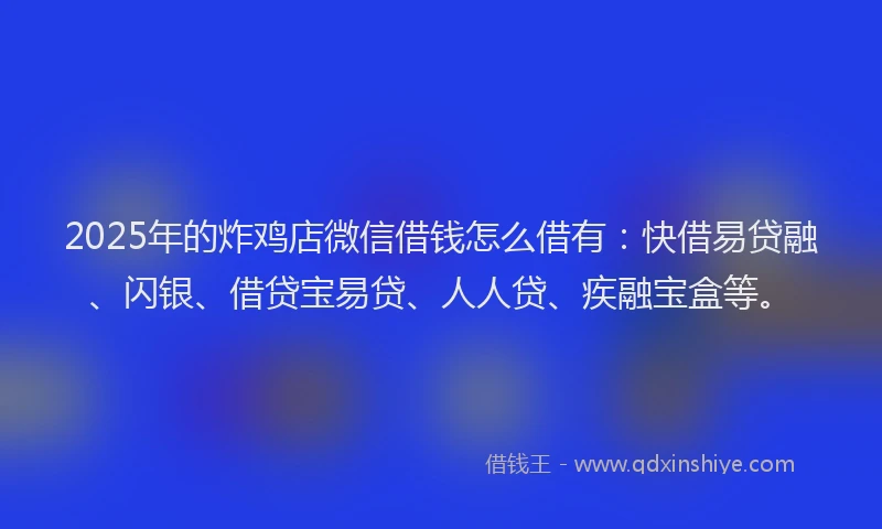 2025年的炸鸡店微信借钱怎么借有：快借易贷融、闪银、借贷宝易贷、人人贷、疾融宝盒等。