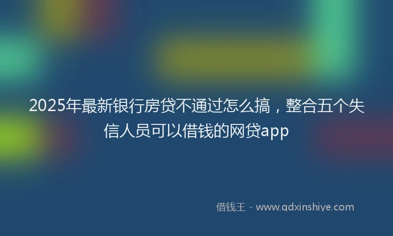 2025年最新银行房贷不通过怎么搞，整合五个失信人员可以借钱的网贷app