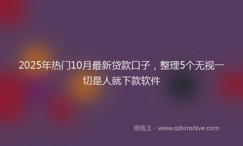 2025年热门10月最新贷款口子，整理5个无视一切是人就下款软件