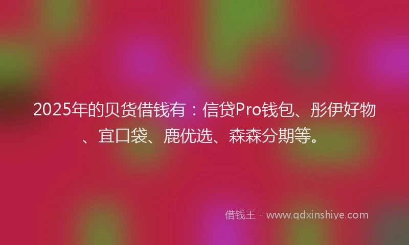 2025年的贝货借钱有：信贷Pro钱包、彤伊好物、宜口袋、鹿优选、森森分期等。