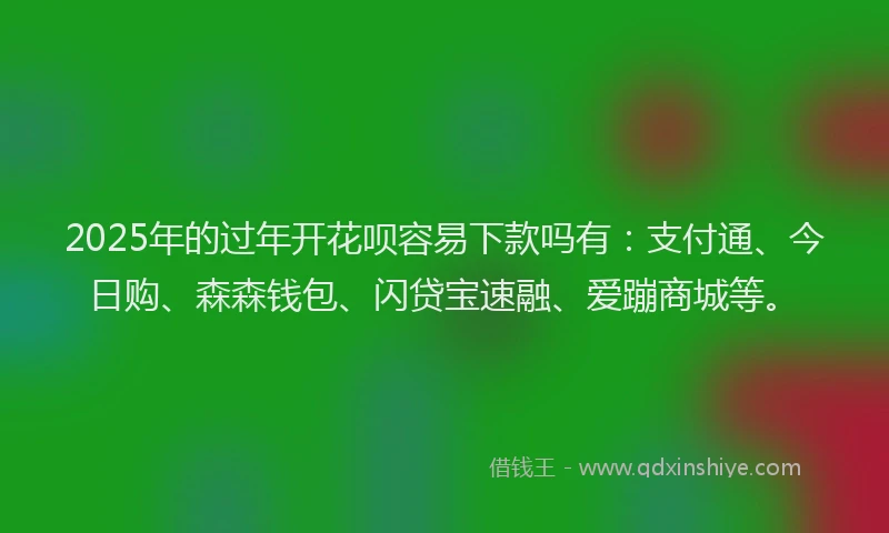 2025年的过年开花呗容易下款吗有：支付通、今日购、森森钱包、闪贷宝速融、爱蹦商城等。