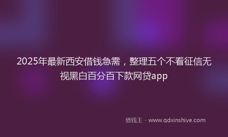 2025年最新西安借钱急需，整理五个不看征信无视黑白百分百下款网贷app