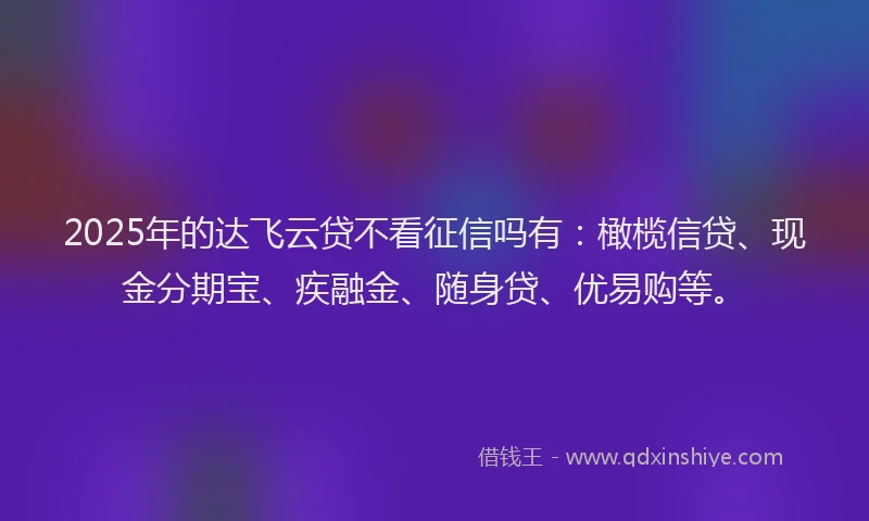 2025年的达飞云贷不看征信吗有：橄榄信贷、现金分期宝、疾融金、随身贷、优易购等。
