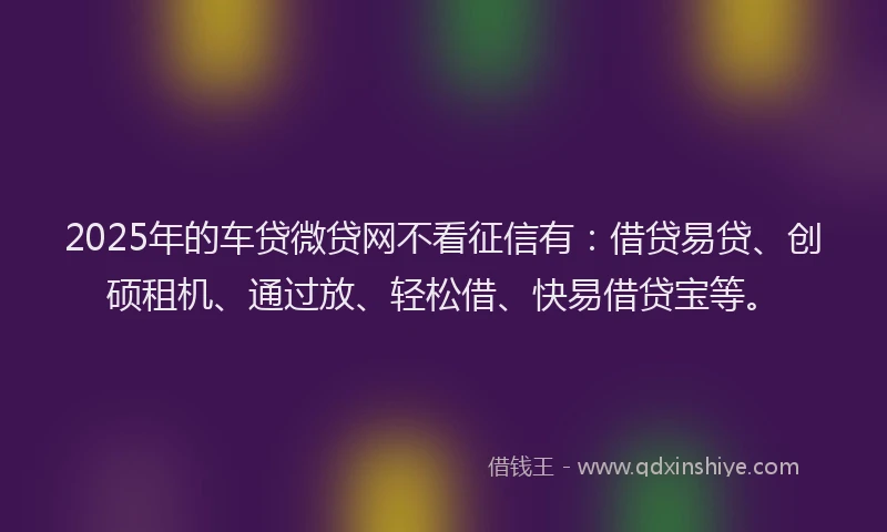 2025年的车贷微贷网不看征信有：借贷易贷、创硕租机、通过放、轻松借、快易借贷宝等。
