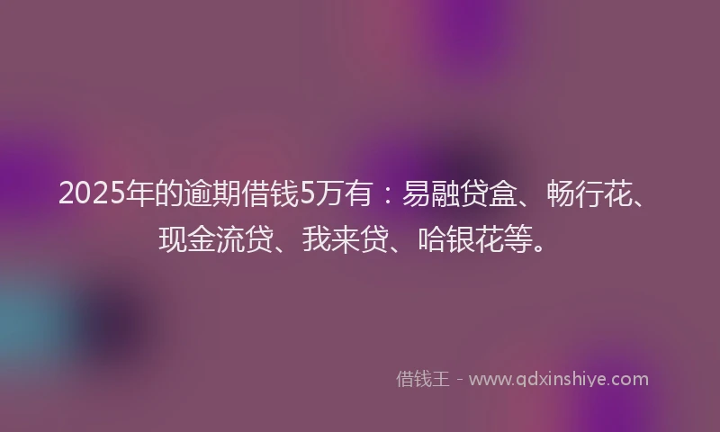 2025年的逾期借钱5万有：易融贷盒、畅行花、现金流贷、我来贷、哈银花等。