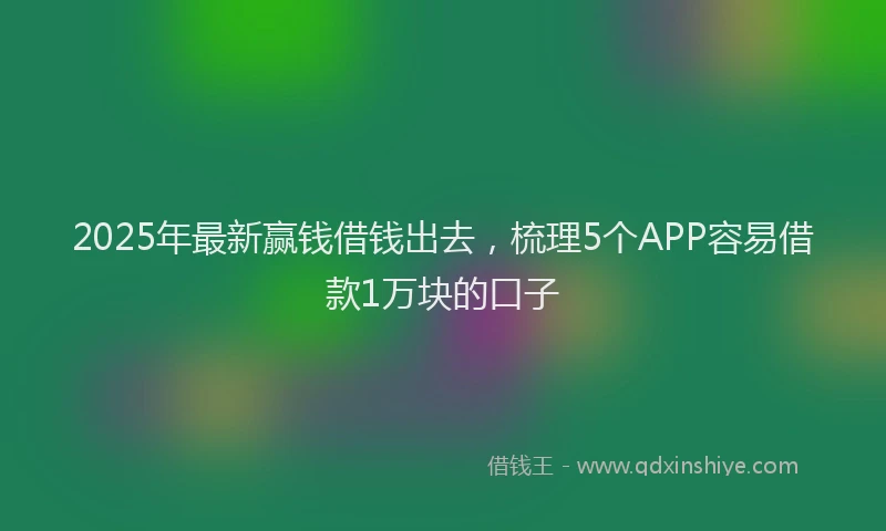 2025年最新赢钱借钱出去，梳理5个APP容易借款1万块的口子