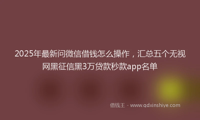2025年最新问微信借钱怎么操作，汇总五个无视网黑征信黑3万贷款秒款app名单