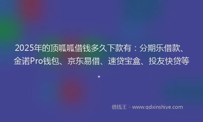 2025年的顶呱呱借钱多久下款有：分期乐借款、金诺Pro钱包、京东易借、速贷宝盒、投友快贷等。