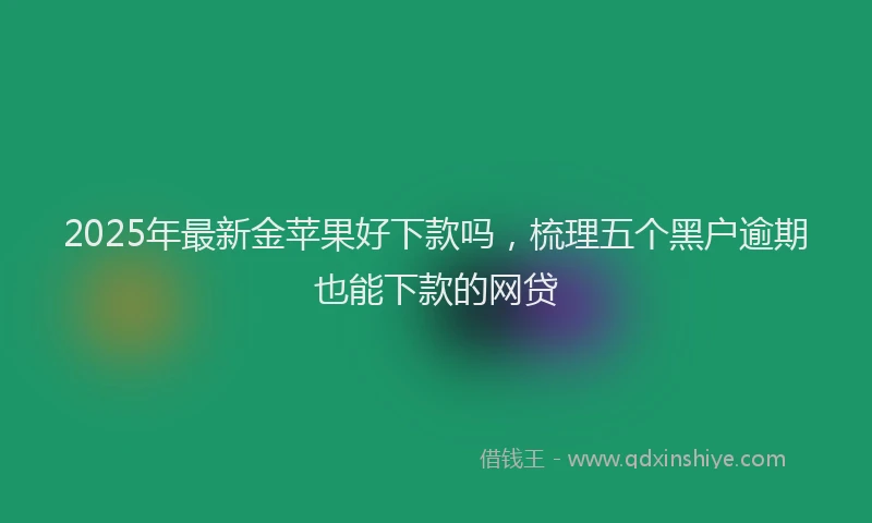 2025年最新金苹果好下款吗，梳理五个黑户逾期也能下款的网贷