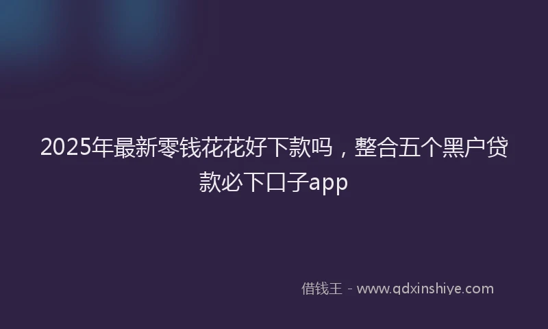 2025年最新零钱花花好下款吗，整合五个黑户贷款必下口子app