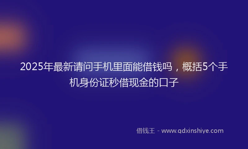 2025年最新请问手机里面能借钱吗，概括5个手机身份证秒借现金的口子