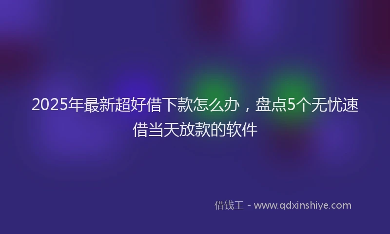 2025年最新超好借下款怎么办，盘点5个无忧速借当天放款的软件