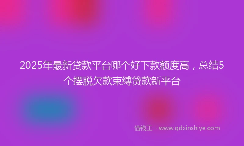 2025年最新贷款平台哪个好下款额度高，总结5个摆脱欠款束缚贷款新平台