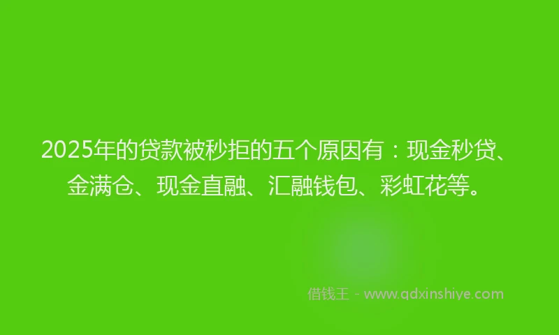 2025年的贷款被秒拒的五个原因有：现金秒贷、金满仓、现金直融、汇融钱包、彩虹花等。