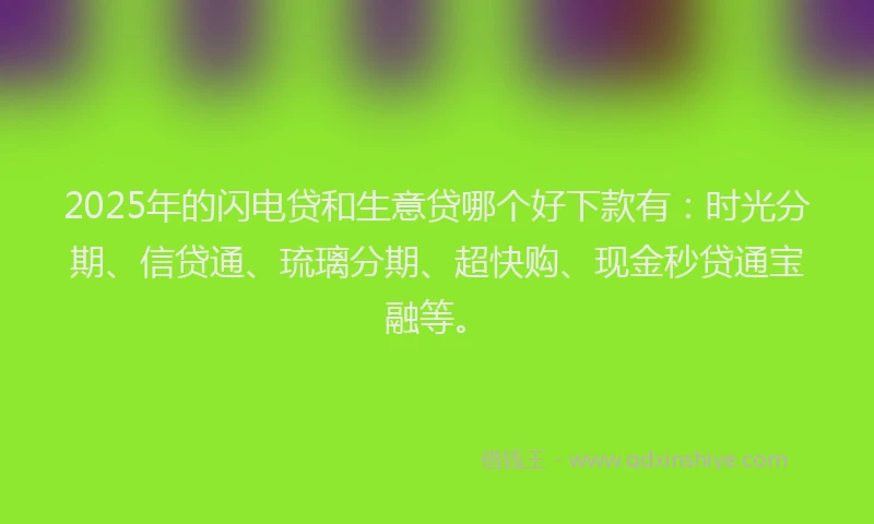 2025年的闪电贷和生意贷哪个好下款有：时光分期、信贷通、琉璃分期、超快购、现金秒贷通宝融等。