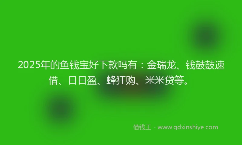 2025年的鱼钱宝好下款吗有：金瑞龙、钱鼓鼓速借、日日盈、蜂狂购、米米贷等。