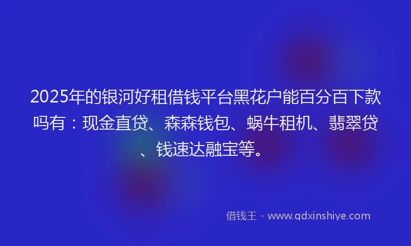 2025年的银河好租借钱平台黑花户能百分百下款吗有：现金直贷、森森钱包、蜗牛租机、翡翠贷、钱速达融宝等。